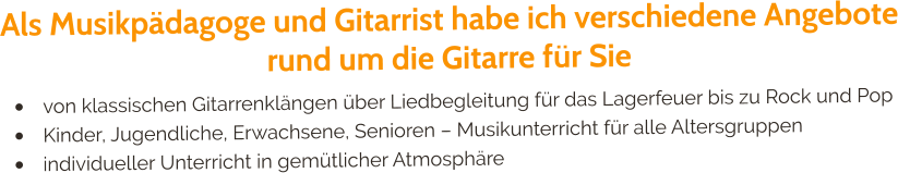 Als Musikpädagoge und Gitarrist habe ich verschiedene Angebote rund um die Gitarre für Sie •	von klassischen Gitarrenklängen über Liedbegleitung für das Lagerfeuer bis zu Rock und Pop •	Kinder, Jugendliche, Erwachsene, Senioren – Musikunterricht für alle Altersgruppen •	individueller Unterricht in gemütlicher Atmosphäre